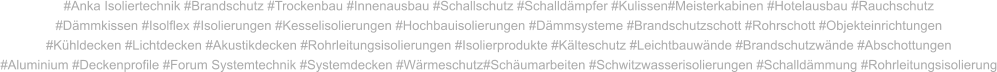 #Anka Isoliertechnik #Brandschutz #Trockenbau #Innenausbau #Schallschutz #Schalldämpfer #Kulissen#Meisterkabinen #Hotelausbau #Rauchschutz #Dämmkissen #Isolflex #Isolierungen #Kesselisolierungen #Hochbauisolierungen #Dämmsysteme #Brandschutzschott #Rohrschott #Objekteinrichtungen #Kühldecken #Lichtdecken #Akustikdecken #Rohrleitungsisolierungen #Isolierprodukte #Kälteschutz #Leichtbauwände #Brandschutzwände #Abschottungen #Aluminium #Deckenprofile #Forum Systemtechnik #Systemdecken #Wärmeschutz#Schäumarbeiten #Schwitzwasserisolierungen #Schalldämmung #Rohrleitungsisolierung