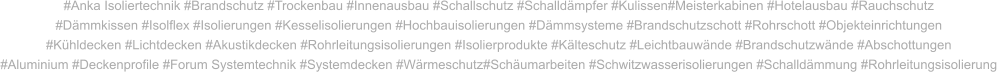 #Anka Isoliertechnik #Brandschutz #Trockenbau #Innenausbau #Schallschutz #Schalldämpfer #Kulissen#Meisterkabinen #Hotelausbau #Rauchschutz #Dämmkissen #Isolflex #Isolierungen #Kesselisolierungen #Hochbauisolierungen #Dämmsysteme #Brandschutzschott #Rohrschott #Objekteinrichtungen #Kühldecken #Lichtdecken #Akustikdecken #Rohrleitungsisolierungen #Isolierprodukte #Kälteschutz #Leichtbauwände #Brandschutzwände #Abschottungen #Aluminium #Deckenprofile #Forum Systemtechnik #Systemdecken #Wärmeschutz#Schäumarbeiten #Schwitzwasserisolierungen #Schalldämmung #Rohrleitungsisolierung