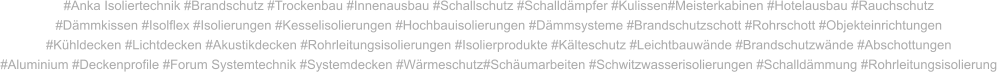 #Anka Isoliertechnik #Brandschutz #Trockenbau #Innenausbau #Schallschutz #Schalldämpfer #Kulissen#Meisterkabinen #Hotelausbau #Rauchschutz #Dämmkissen #Isolflex #Isolierungen #Kesselisolierungen #Hochbauisolierungen #Dämmsysteme #Brandschutzschott #Rohrschott #Objekteinrichtungen #Kühldecken #Lichtdecken #Akustikdecken #Rohrleitungsisolierungen #Isolierprodukte #Kälteschutz #Leichtbauwände #Brandschutzwände #Abschottungen #Aluminium #Deckenprofile #Forum Systemtechnik #Systemdecken #Wärmeschutz#Schäumarbeiten #Schwitzwasserisolierungen #Schalldämmung #Rohrleitungsisolierung